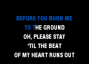 BEFORE YOU BURN ME
TO THE GROUND
0H, PLEASE STAY

'TIL THE BEAT

OF MY HEART RUNS OUT I