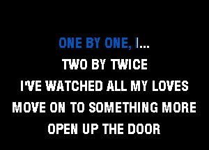 OHE BY ONE, l...
TWO BY TWICE
I'VE WATCHED ALL MY LOVES
MOVE ON TO SOMETHING MORE
OPEN UP THE DOOR