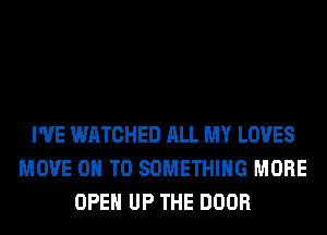 I'VE WATCHED ALL MY LOVES
MOVE ON TO SOMETHING MORE
OPEN UP THE DOOR