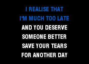 I BERLISE THAT
I'M MUCH TOO LATE
AND YOU DESERVE
SOMEONE BETTER
SAVE YOUR TEARS

FOR ANOTHER DAY I