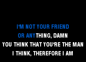 I'M NOT YOUR FRIEND
0R ANYTHING, DAMN
YOU THINK THAT YOU'RE THE MAN
I THINK, THEREFORE I AM