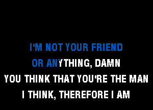 I'M NOT YOUR FRIEND
0R ANYTHING, DAMN
YOU THINK THAT YOU'RE THE MAN
I THINK, THEREFORE I AM