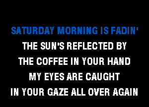 SATURDAY MORNING IS FADIH'
THE SUH'S REFLECTED BY
THE COFFEE IN YOUR HAND
MY EYES ARE CAUGHT
IN YOUR GAZE ALL OVER AGAIN