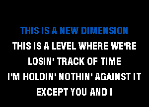 THIS IS A NEW DIMENSION
THIS IS A LEVEL WHERE WE'RE
LOSIH' TRACK OF TIME
I'M HOLDIH' NOTHIH'AGAIHST IT
EXCEPT YOU AND I