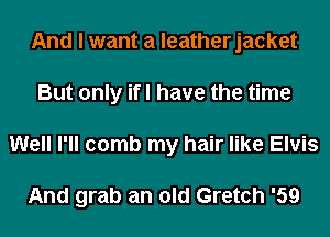 And I want a leatherjacket
But only ifl have the time
Well I'll comb my hair like Elvis

And grab an old Gretch '59