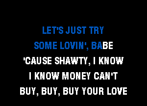 LET'S JUST TRY
SOME LOVIN', BABE
'CAUSE SHAWTY, I KNOW
I KNOW MONEY CAN'T
BUY, BUY, BUY YOUR LOVE