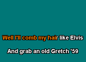 Well I'll comb my hair like Elvis

And grab an old Gretch '59