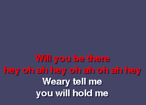 Weary tell me
you will hold me