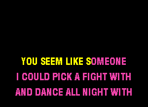 YOU SEEM LIKE SOMEONE
I COULD PICK A FIGHT WITH
AND DANCE ALL NIGHT WITH