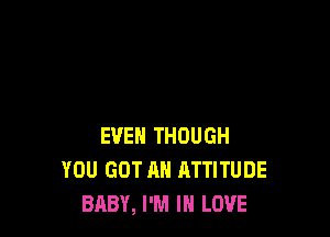 EVEN THOUGH
YOU GOT AH ATTITUDE
BABY, I'M IN LOVE