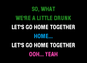 SO, WHAT
WE'RE A LITTLE DRUNK
LET'S GO HOME TOGETHER
HOME...
LET'S GO HOME TOGETHER
00H... YEAH