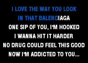 I LOVE THE WAY YOU LOOK
IH THAT BALEHCIAGA
OHE SIP OF YOU, I'M HOOKED
I WANNA HIT IT HARDER
H0 DRUG COULD FEEL THIS GOOD
HOW I'M ADDICTED TO YOU...