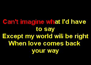Can't imagine what I'd have
to say
Except my world will be right
When love comes back
your way