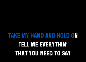 TAKE MY HAND AND HOLD 0
TELL ME EVERYTHIH'
THAT YOU NEED TO SAY