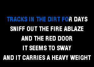 TRACKS IN THE DIRT FOR DAYS
SHIFF OUT THE FIRE ABLAZE
AND THE RED DOOR
IT SEEMS T0 SWAY
AND IT CARRIES A HEAVY WEIGHT