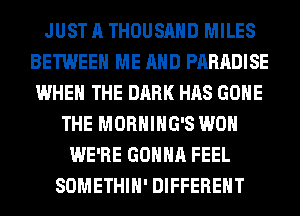 JUST A THOUSAND MILES
BETWEEN ME AND PARADISE
WHEN THE DARK HAS GONE
THE MORHIHG'S WON
WE'RE GONNA FEEL
SOMETHIH' DIFFERENT