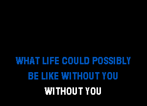 WHAT LIFE COULD POSSIBLY
BE LIKE WITHOUT YOU
WITHOUT YOU