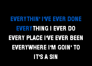 EVERYTHIH' I'VE EVER DONE
EVERYTHING I EVER DO
EVERY PLACE I'VE EVER BEEN
EVERYWHERE I'M GOIH' T0
IT'S A SIH