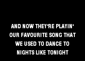 AND HOW THEY'RE PLAYIH'
OUR FAVOURITE SONG THAT
WE USED TO DANCE T0
NIGHTS LIKE TONIGHT
