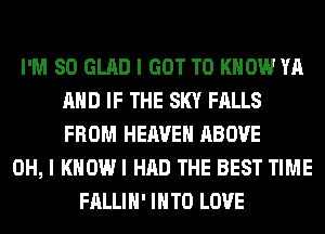 I'M SO GLAD I GOT TO KNOW YA
AND IF THE SKY FALLS
FROM HEAVEN ABOVE

OH, I KHOWI HAD THE BEST TIME
FALLIH' INTO LOVE