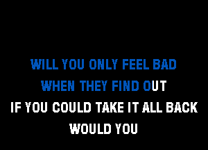 WILL YOU ONLY FEEL BAD
WHEN THEY FIND OUT
IF YOU COULD TAKE IT ALL BACK
WOULD YOU