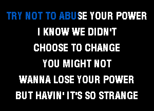 TRY NOT TO ABUSE YOUR POWER
I KNOW WE DIDN'T
CHOOSE TO CHANGE
YOU MIGHT HOT
WANNA LOSE YOUR POWER
BUT HAVIH' IT'S SO STRANGE