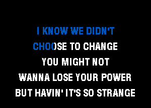 I KNOW WE DIDN'T
CHOOSE TO CHANGE
YOU MIGHT HOT
WANNA LOSE YOUR POWER
BUT HAVIH' IT'S SO STRANGE