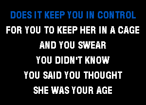 DOES IT KEEP YOU IN CONTROL
FOR YOU TO KEEP HER IN A CAGE
AND YOU SWEAR
YOU DIDN'T KNOW
YOU SAID YOU THOUGHT
SHE WAS YOUR AGE