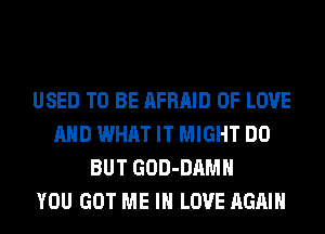 USED TO BE AFRAID OF LOVE
AND WHAT IT MIGHT DO
BUT GOD-DAMH
YOU GOT ME IN LOVE AGAIN