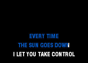 EVERY TIME
THE SUN GOES DOWN
l LET YOU TAKE CONTROL