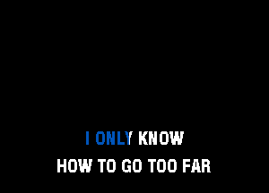 I ONLY KNOW
HOW TO GO T00 FAR