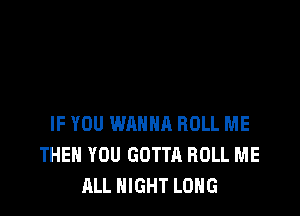 IF YOU WANNA ROLL ME
THEN YOU GOTTA ROLL ME
ALL NIGHT LONG