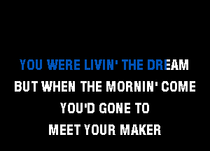 YOU WERE LIVIH' THE DREAM
BUT WHEN THE MORHIH' COME
YOU'D GONE TO
MEET YOUR MAKER