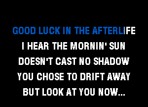 GOOD LUCK IN THE AFTERLIFE
I HEAR THE MORHIH' SUH
DOESN'T CAST H0 SHADOW
YOU CHOSE T0 DRIFT AWAY
BUT LOOK AT YOU HOW...