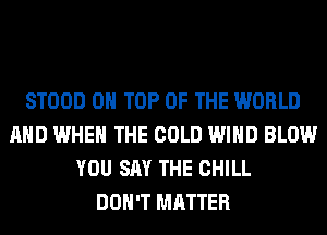 STOOD ON TOP OF THE WORLD
AND WHEN THE COLD WIND BLOW
YOU SAY THE CHILL
DON'T MATTER