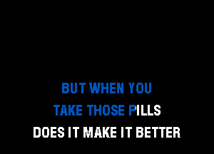 BUT WHEN YOU
TAKE THOSE PILLS
DOES IT MAKE IT BETTER