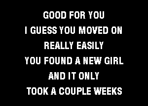 GOOD FOR YOU
I GUESS YOU MOVED 0N
REALLY EASILY
YOU FOUND A NEW GIRL
AND IT ONLY

TOOK A COUPLE WEEKS l
