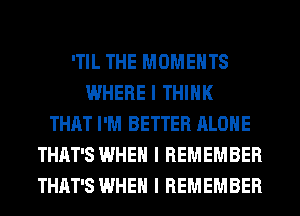 ITIL THE MOMENTS
WHERE I THINK
THAT I'M BETTER ALONE
THAT'S WHEN I REMEMBER
THAT'S WHEN I REMEMBER