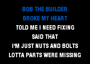 BOB THE BUILDER
BROKE MY HEART
TOLD ME I NEED FIXING
SAID THAT
I'M JUST NUTS AND BOLTS
LOTTA PARTS WERE MISSING