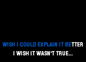WISH I COULD EXPLAIN IT BETTER
I WISH IT WASH'T TRUE...