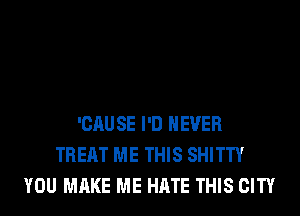 'CAU SE I'D NEVER
TREAT ME THIS SHITTY
YOU MAKE ME HATE THIS CITY