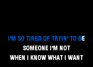 I'M SO TIRED OF TRYIH' TO BE
SOMEONE I'M NOT
WHEN I KNOW WHAT I WANT