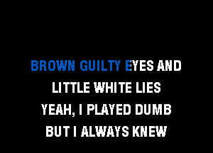 BROWN GUILTY EYES AND
LITTLE WHITE LIES
YEAH, I PLAYED DUMB
BUT I ALWAYS KNEW