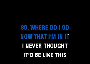 SO, WHERE DO I GO

NOW THAT I'M IN IT
I NEVER THOUGHT
IT'D BE LIKE THIS