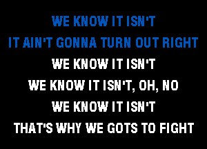 WE KNOW IT ISN'T
IT AIN'T GONNA TURN OUT RIGHT
WE KNOW IT ISN'T
WE KNOW IT ISN'T, OH, HO
WE KNOW IT ISN'T
THAT'S WHY WE GOTS TO FIGHT