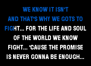 WE KNOW IT ISN'T
AND THAT'S WHY WE GOTS TO
FIGHT... FOR THE LIFE AND SOUL
OF THE WORLD WE KNOW
FIGHT... 'CAUSE THE PROMISE
IS NEVER GONNA BE ENOUGH...