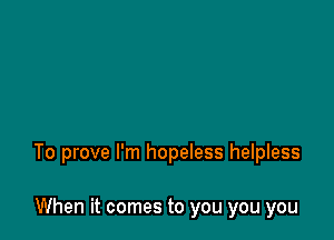 To prove I'm hopeless helpless

When it comes to you you you