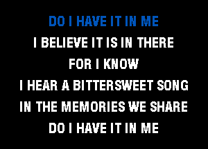 DO I HAVE IT III ME
I BELIEVE IT IS III THERE
FOR I KNOW
I HEAR A BITTERSWEET SONG
III THE MEMORIES WE SHARE
DO I HAVE IT III ME