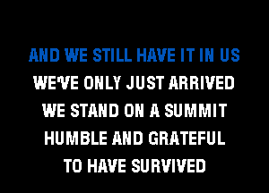AND WE STILL HAVE IT IN US
WE'VE ONLY JUST ARRIVED
WE STAND ON A SUMMIT
HUMBLE AND GRATEFUL
TO HAVE SU BVIVED