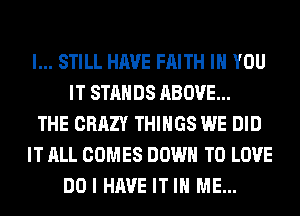 I... STILL HAVE FAITH IH YOU
IT STANDS ABOVE...
THE CRAZY THINGS WE DID
IT ALL COMES DOWN TO LOVE
DO I HAVE IT IN ME...